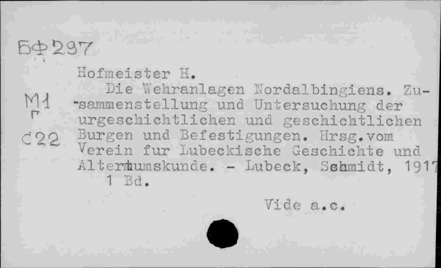 ﻿БФ£9Т
Hofmeister H.
м . Die Wehranlagen Nordalbingiens. Zu-Md -sammenstellung und Untersuchung der urgeschichtlichen und geschichtlichen £2 <2 Bur§en und Befestigungen. Hrsg.vom Verein fur Lubeckische Geschichte und Altertumskunde. - Lübeck, Sshrnidt, I9I 1 Bd.
Vide a.c.